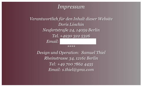 Impressum

Verantwortlich für den Inhalt dieser Website
Doris Löschin
Neufertstraße 24, 14059 Berlin 
Tel. +4930 322 5326
Email: d.loeschin@gmx.de
****
Design und Operation:  Samuel Thiel 
Rheinstrasse 34, 12161 Berlin
Tel: +49 700 7862 4435
Email: s.thiel@gmx.com